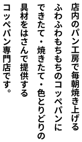 いつ、どこで、だれと食べても、人の温もりが感じられる食事をしてほしい。だから、手間暇を惜しまず、ふわふわもちもちの食感を追求したこだわりのコッペパンを毎日焼き上げます。